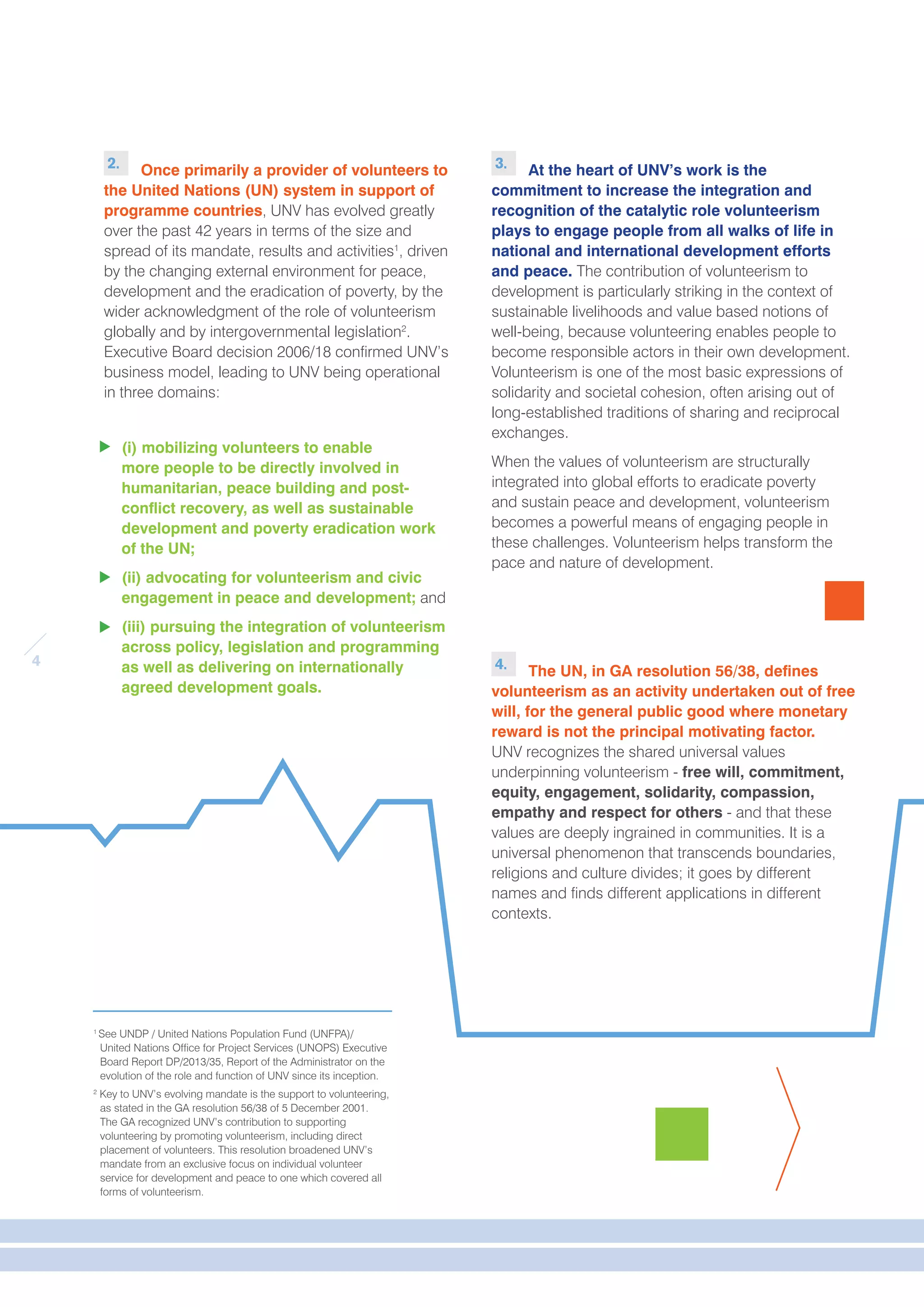 4 
2. Once primarily a provider of volunteers to 
the United Nations (UN) system in support of 
programme countries, UNV has evolved greatly 
over the past 42 years in terms of the size and 
spread of its mandate, results and activities1, driven 
by the changing external environment for peace, 
development and the eradication of poverty, by the 
wider acknowledgment of the role of volunteerism 
globally and by intergovernmental legislation2. 
Executive Board decision 2006/18 confirmed UNV’s 
business model, leading to UNV being operational 
in three domains: 
(i) mobilizing volunteers to enable 
more people to be directly involved in 
humanitarian, peace building and post-conflict 
recovery, as well as sustainable 
development and poverty eradication work 
of the UN; 
(ii) advocating for volunteerism and civic 
engagement in peace and development; and 
(iii) pursuing the integration of volunteerism 
across policy, legislation and programming 
as well as delivering on internationally 
agreed development goals. 
1 See UNDP / United Nations Population Fund (UNFPA)/ 
United Nations Office for Project Services (UNOPS) Executive 
Board Report DP/2013/35, Report of the Administrator on the 
evolution of the role and function of UNV since its inception. 
2 Key to UNV’s evolving mandate is the support to volunteering, 
as stated in the GA resolution 56/38 of 5 December 2001. 
The GA recognized UNV’s contribution to supporting 
volunteering by promoting volunteerism, including direct 
placement of volunteers. This resolution broadened UNV’s 
mandate from an exclusive focus on individual volunteer 
service for development and peace to one which covered all 
forms of volunteerism. 
3. At the heart of UNV’s work is the 
commitment to increase the integration and 
recognition of the catalytic role volunteerism 
plays to engage people from all walks of life in 
national and international development efforts 
and peace. The contribution of volunteerism to 
development is particularly striking in the context of 
sustainable livelihoods and value based notions of 
well-being, because volunteering enables people to 
become responsible actors in their own development. 
Volunteerism is one of the most basic expressions of 
solidarity and societal cohesion, often arising out of 
long-established traditions of sharing and reciprocal 
exchanges. 
When the values of volunteerism are structurally 
integrated into global efforts to eradicate poverty 
and sustain peace and development, volunteerism 
becomes a powerful means of engaging people in 
these challenges. Volunteerism helps transform the 
pace and nature of development. 
4. The UN, in GA resolution 56/38, defines 
volunteerism as an activity undertaken out of free 
will, for the general public good where monetary 
reward is not the principal motivating factor. 
UNV recognizes the shared universal values 
underpinning volunteerism - free will, commitment, 
equity, engagement, solidarity, compassion, 
empathy and respect for others - and that these 
values are deeply ingrained in communities. It is a 
universal phenomenon that transcends boundaries, 
religions and culture divides; it goes by different 
names and finds different applications in different 
contexts. 
 