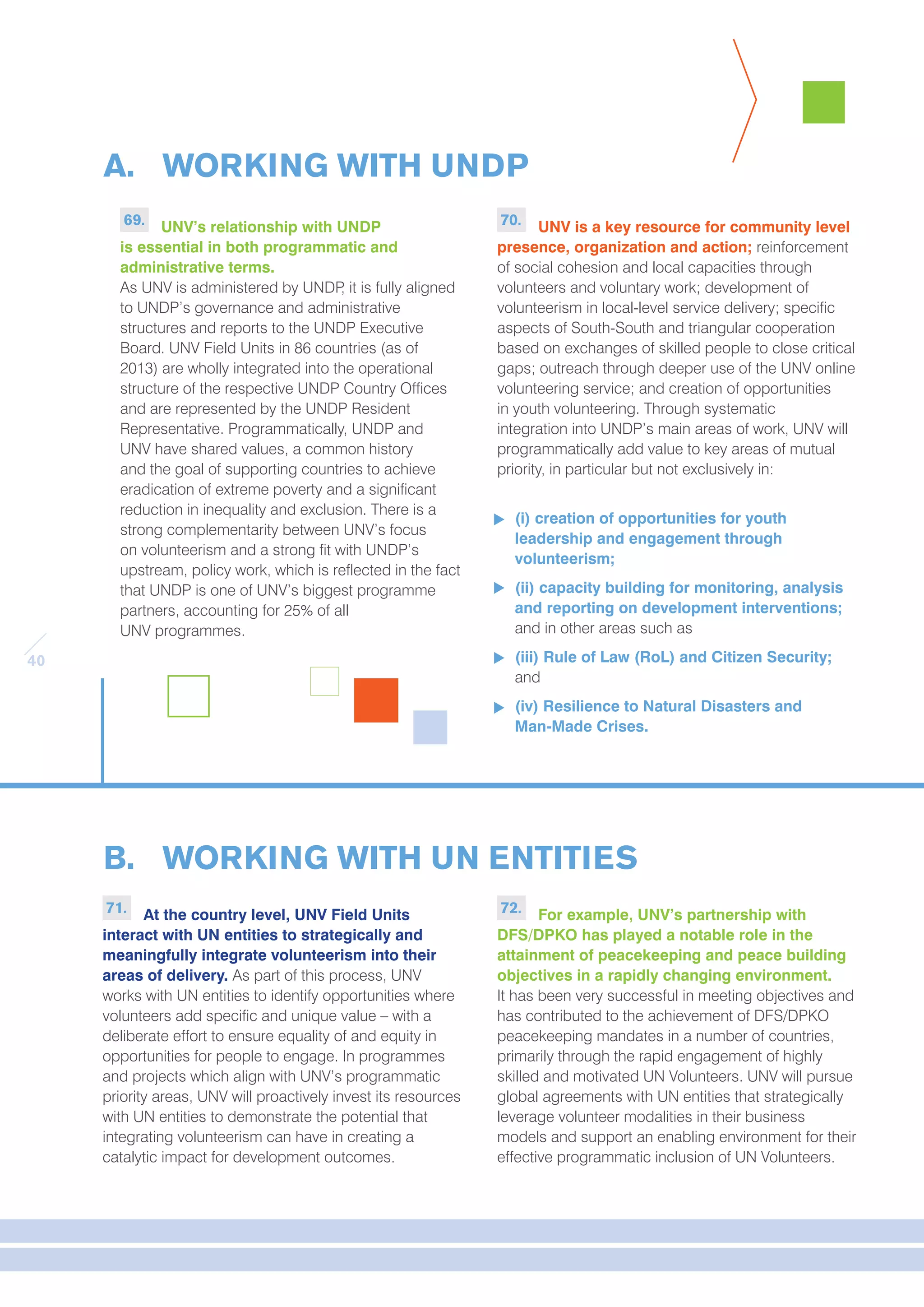 40 
A. WORKING WITH UNDP 
B. WORKING WITH UN ENTITIES 
71. At the country level, UNV Field Units 
interact with UN entities to strategically and 
meaningfully integrate volunteerism into their 
areas of delivery. As part of this process, UNV 
works with UN entities to identify opportunities where 
volunteers add specific and unique value – with a 
deliberate effort to ensure equality of and equity in 
opportunities for people to engage. In programmes 
and projects which align with UNV’s programmatic 
priority areas, UNV will proactively invest its resources 
with UN entities to demonstrate the potential that 
integrating volunteerism can have in creating a 
catalytic impact for development outcomes. 
72. For example, UNV’s partnership with 
DFS/DPKO has played a notable role in the 
attainment of peacekeeping and peace building 
objectives in a rapidly changing environment. 
It has been very successful in meeting objectives and 
has contributed to the achievement of DFS/DPKO 
peacekeeping mandates in a number of countries, 
primarily through the rapid engagement of highly 
skilled and motivated UN Volunteers. UNV will pursue 
global agreements with UN entities that strategically 
leverage volunteer modalities in their business 
models and support an enabling environment for their 
effective programmatic inclusion of UN Volunteers. 
69. UNV’s relationship with UNDP 
is essential in both programmatic and 
administrative terms. 
As UNV is administered by UNDP, it is fully aligned 
to UNDP’s governance and administrative 
structures and reports to the UNDP Executive 
Board. UNV Field Units in 86 countries (as of 
2013) are wholly integrated into the operational 
structure of the respective UNDP Country Offices 
and are represented by the UNDP Resident 
Representative. Programmatically, UNDP and 
UNV have shared values, a common history 
and the goal of supporting countries to achieve 
eradication of extreme poverty and a significant 
reduction in inequality and exclusion. There is a 
strong complementarity between UNV’s focus 
on volunteerism and a strong fit with UNDP’s 
upstream, policy work, which is reflected in the fact 
that UNDP is one of UNV’s biggest programme 
partners, accounting for 25% of all 
UNV programmes. 
70. UNV is a key resource for community level 
presence, organization and action; reinforcement 
of social cohesion and local capacities through 
volunteers and voluntary work; development of 
volunteerism in local-level service delivery; specific 
aspects of South-South and triangular cooperation 
based on exchanges of skilled people to close critical 
gaps; outreach through deeper use of the UNV online 
volunteering service; and creation of opportunities 
in youth volunteering. Through systematic 
integration into UNDP’s main areas of work, UNV will 
programmatically add value to key areas of mutual 
priority, in particular but not exclusively in: 
(i) creation of opportunities for youth 
leadership and engagement through 
volunteerism; 
(ii) capacity building for monitoring, analysis 
and reporting on development interventions; 
and in other areas such as 
(iii) Rule of Law (RoL) and Citizen Security; 
and 
(iv) Resilience to Natural Disasters and 
Man-Made Crises. 
 