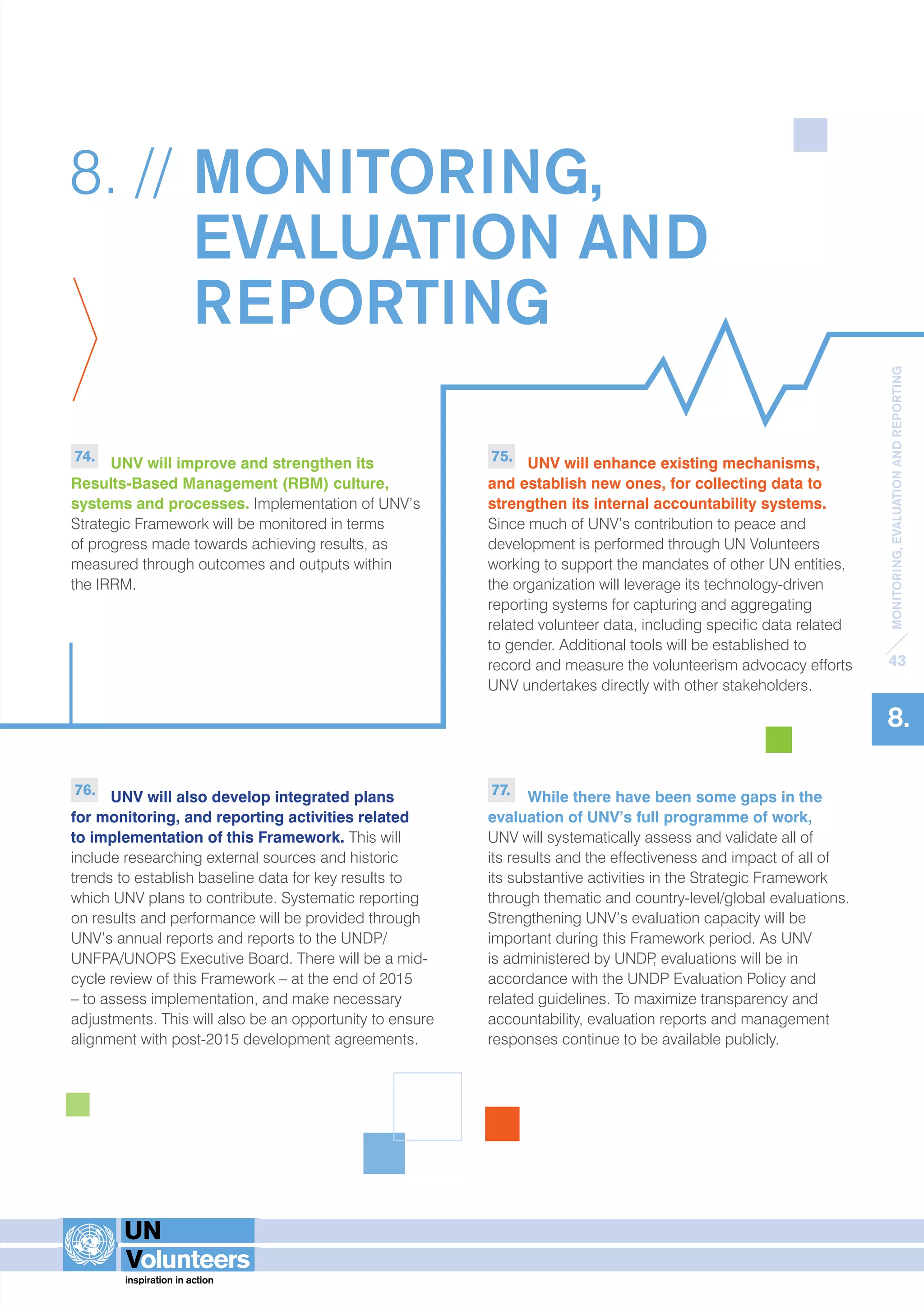 MONITORING, EVALUATION AND REPORTING 
43 
8. 
8. // MONITORING, 
EVALUATION AND 
REPORTING 
74. UNV will improve and strengthen its 
Results-Based Management (RBM) culture, 
systems and processes. Implementation of UNV’s 
Strategic Framework will be monitored in terms 
of progress made towards achieving results, as 
measured through outcomes and outputs within 
the IRRM. 
76. UNV will also develop integrated plans 
for monitoring, and reporting activities related 
to implementation of this Framework. This will 
include researching external sources and historic 
trends to establish baseline data for key results to 
which UNV plans to contribute. Systematic reporting 
on results and performance will be provided through 
UNV’s annual reports and reports to the UNDP/ 
UNFPA/UNOPS Executive Board. There will be a mid-cycle 
review of this Framework – at the end of 2015 
– to assess implementation, and make necessary 
adjustments. This will also be an opportunity to ensure 
alignment with post-2015 development agreements. 
75. UNV will enhance existing mechanisms, 
and establish new ones, for collecting data to 
strengthen its internal accountability systems. 
Since much of UNV’s contribution to peace and 
development is performed through UN Volunteers 
working to support the mandates of other UN entities, 
the organization will leverage its technology-driven 
reporting systems for capturing and aggregating 
related volunteer data, including specific data related 
to gender. Additional tools will be established to 
record and measure the volunteerism advocacy efforts 
UNV undertakes directly with other stakeholders. 
77. While there have been some gaps in the 
evaluation of UNV’s full programme of work, 
UNV will systematically assess and validate all of 
its results and the effectiveness and impact of all of 
its substantive activities in the Strategic Framework 
through thematic and country-level/global evaluations. 
Strengthening UNV’s evaluation capacity will be 
important during this Framework period. As UNV 
is administered by UNDP, evaluations will be in 
accordance with the UNDP Evaluation Policy and 
related guidelines. To maximize transparency and 
accountability, evaluation reports and management 
responses continue to be available publicly. 
 