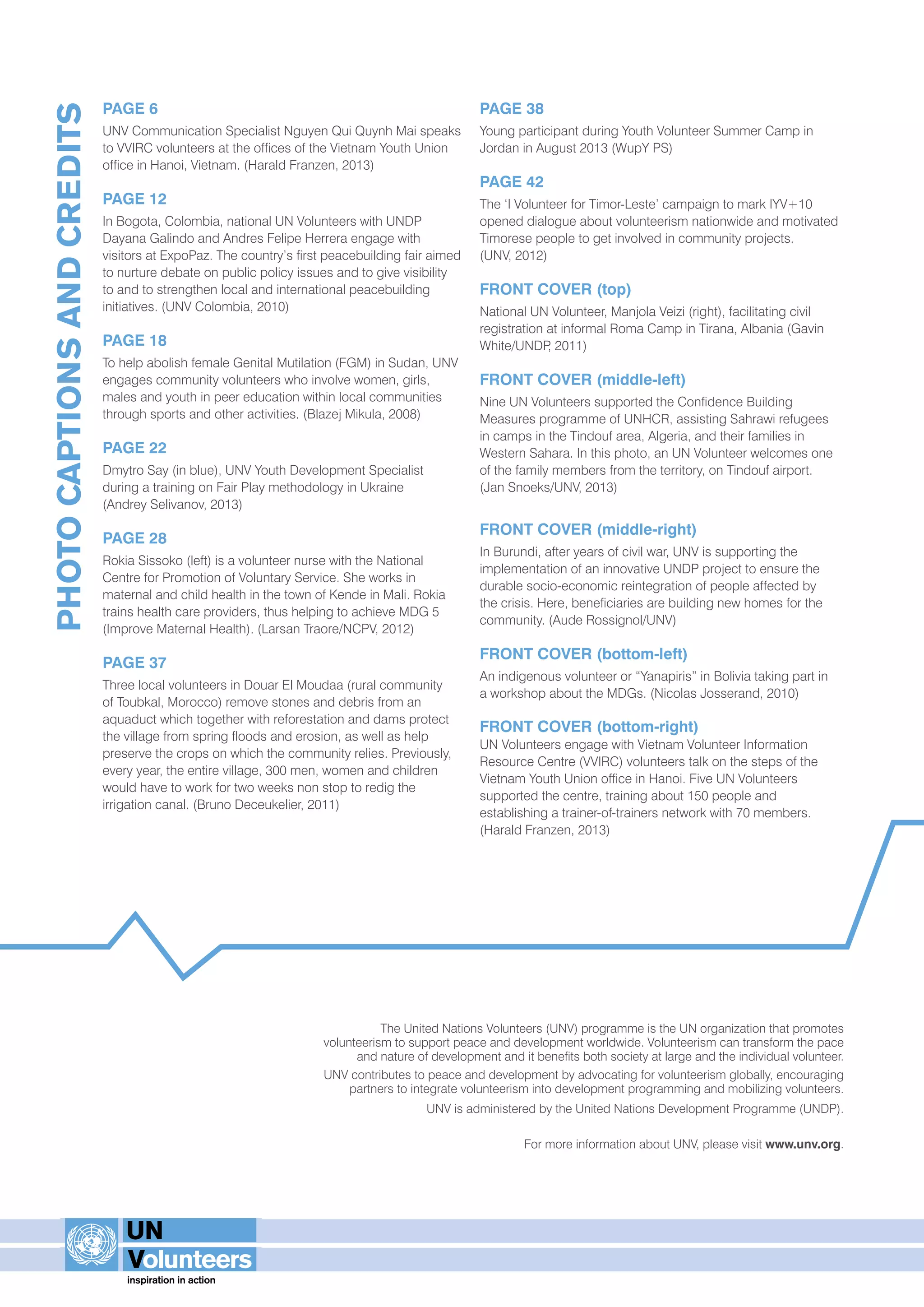 PAGE 6 
UNV Communication Specialist Nguyen Qui Quynh Mai speaks 
to VVIRC volunteers at the offices of the Vietnam Youth Union 
office in Hanoi, Vietnam. (Harald Franzen, 2013) 
PAGE 12 
In Bogota, Colombia, national UN Volunteers with UNDP 
Dayana Galindo and Andres Felipe Herrera engage with 
visitors at ExpoPaz. The country’s first peacebuilding fair aimed 
to nurture debate on public policy issues and to give visibility 
to and to strengthen local and international peacebuilding 
initiatives. (UNV Colombia, 2010) 
PAGE 18 
To help abolish female Genital Mutilation (FGM) in Sudan, UNV 
engages community volunteers who involve women, girls, 
males and youth in peer education within local communities 
through sports and other activities. (Blazej Mikula, 2008) 
PAGE 22 
Dmytro Say (in blue), UNV Youth Development Specialist 
during a training on Fair Play methodology in Ukraine 
(Andrey Selivanov, 2013) 
PAGE 28 
Rokia Sissoko (left) is a volunteer nurse with the National 
Centre for Promotion of Voluntary Service. She works in 
maternal and child health in the town of Kende in Mali. Rokia 
trains health care providers, thus helping to achieve MDG 5 
(Improve Maternal Health). (Larsan Traore/NCPV, 2012) 
PAGE 37 
Three local volunteers in Douar El Moudaa (rural community 
of Toubkal, Morocco) remove stones and debris from an 
aquaduct which together with reforestation and dams protect 
the village from spring floods and erosion, as well as help 
preserve the crops on which the community relies. Previously, 
every year, the entire village, 300 men, women and children 
would have to work for two weeks non stop to redig the 
irrigation canal. (Bruno Deceukelier, 2011) 
PAGE 38 
Young participant during Youth Volunteer Summer Camp in 
Jordan in August 2013 (WupY PS) 
PAGE 42 
The ‘I Volunteer for Timor-Leste’ campaign to mark IYV+10 
opened dialogue about volunteerism nationwide and motivated 
Timorese people to get involved in community projects. 
(UNV, 2012) 
FRONT COVER (top) 
National UN Volunteer, Manjola Veizi (right), facilitating civil 
registration at informal Roma Camp in Tirana, Albania (Gavin 
White/UNDP, 2011) 
FRONT COVER (middle-left) 
Nine UN Volunteers supported the Confidence Building 
Measures programme of UNHCR, assisting Sahrawi refugees 
in camps in the Tindouf area, Algeria, and their families in 
Western Sahara. In this photo, an UN Volunteer welcomes one 
of the family members from the territory, on Tindouf airport. 
(Jan Snoeks/UNV, 2013) 
FRONT COVER (middle-right) 
In Burundi, after years of civil war, UNV is supporting the 
implementation of an innovative UNDP project to ensure the 
durable socio-economic reintegration of people affected by 
the crisis. Here, beneficiaries are building new homes for the 
community. (Aude Rossignol/UNV) 
FRONT COVER (bottom-left) 
An indigenous volunteer or “Yanapiris” in Bolivia taking part in 
a workshop about the MDGs. (Nicolas Josserand, 2010) 
FRONT COVER (bottom-right) 
UN Volunteers engage with Vietnam Volunteer Information 
Resource Centre (VVIRC) volunteers talk on the steps of the 
Vietnam Youth Union office in Hanoi. Five UN Volunteers 
supported the centre, training about 150 people and 
establishing a trainer-of-trainers network with 70 members. 
(Harald Franzen, 2013) 
The United Nations Volunteers (UNV) programme is the UN organization that promotes 
volunteerism to support peace and development worldwide. Volunteerism can transform the pace 
and nature of development and it benefits both society at large and the individual volunteer. 
UNV contributes to peace and development by advocating for volunteerism globally, encouraging 
partners to integrate volunteerism into development programming and mobilizing volunteers. 
UNV is administered by the United Nations Development Programme (UNDP). 
For more information about UNV, please visit www.unv.org. 
© Baptiste Villed’Avray, UNDP 
PHOTO CAPTIONS AND CREDITS 
