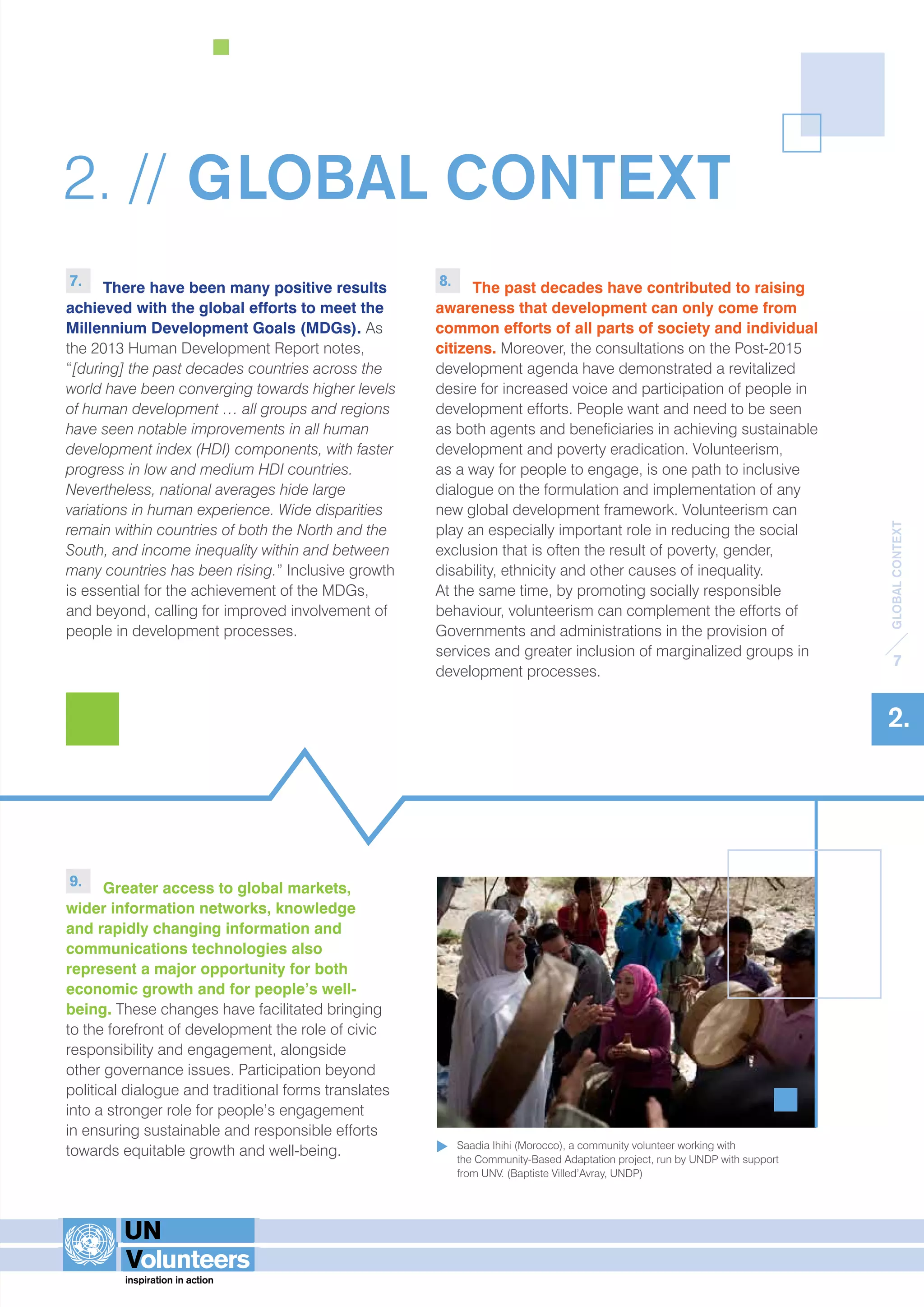 GLOBAL CONTEXT 
7 
2. 
2. // GLOBAL CONTEXT 
7. There have been many positive results 
achieved with the global efforts to meet the 
Millennium Development Goals (MDGs). As 
the 2013 Human Development Report notes, 
“[during] the past decades countries across the 
world have been converging towards higher levels 
of human development … all groups and regions 
have seen notable improvements in all human 
development index (HDI) components, with faster 
progress in low and medium HDI countries. 
Nevertheless, national averages hide large 
variations in human experience. Wide disparities 
remain within countries of both the North and the 
South, and income inequality within and between 
many countries has been rising.” Inclusive growth 
is essential for the achievement of the MDGs, 
and beyond, calling for improved involvement of 
people in development processes. 
9. Greater access to global markets, 
wider information networks, knowledge 
and rapidly changing information and 
communications technologies also 
represent a major opportunity for both 
economic growth and for people’s well-being. 
These changes have facilitated bringing 
to the forefront of development the role of civic 
responsibility and engagement, alongside 
other governance issues. Participation beyond 
political dialogue and traditional forms translates 
into a stronger role for people’s engagement 
in ensuring sustainable and responsible efforts 
towards equitable growth and well-being. 
8. The past decades have contributed to raising 
awareness that development can only come from 
common efforts of all parts of society and individual 
citizens. Moreover, the consultations on the Post-2015 
development agenda have demonstrated a revitalized 
desire for increased voice and participation of people in 
development efforts. People want and need to be seen 
as both agents and beneficiaries in achieving sustainable 
development and poverty eradication. Volunteerism, 
as a way for people to engage, is one path to inclusive 
dialogue on the formulation and implementation of any 
new global development framework. Volunteerism can 
play an especially important role in reducing the social 
exclusion that is often the result of poverty, gender, 
disability, ethnicity and other causes of inequality. 
At the same time, by promoting socially responsible 
behaviour, volunteerism can complement the efforts of 
Governments and administrations in the provision of 
services and greater inclusion of marginalized groups in 
development processes. 
Saadia Ihihi (Morocco), a community volunteer working with 
the Community-Based Adaptation project, run by UNDP with support 
from UNV. (Baptiste Villed’Avray, UNDP) 
 