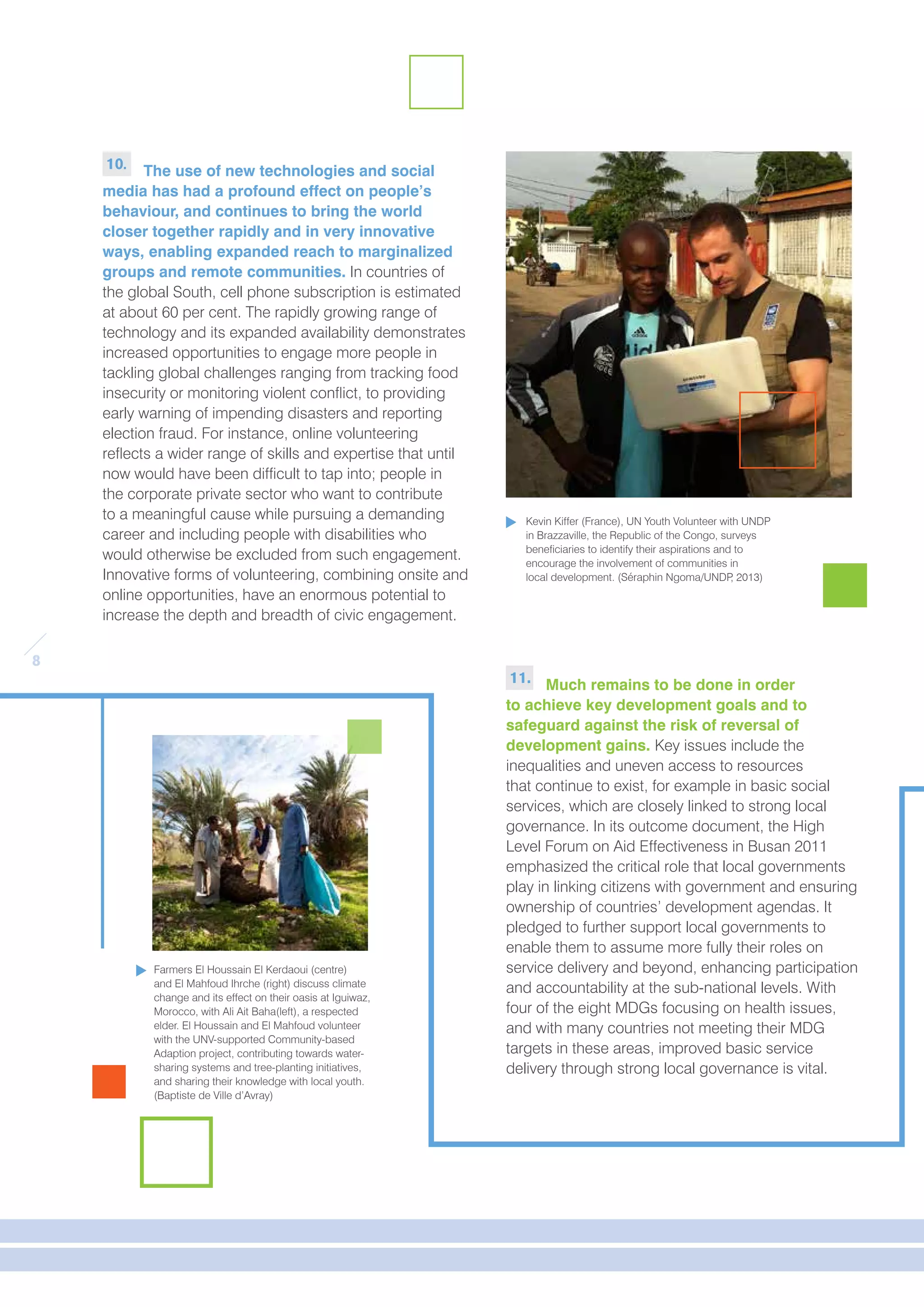 8 
10. The use of new technologies and social 
media has had a profound effect on people’s 
behaviour, and continues to bring the world 
closer together rapidly and in very innovative 
ways, enabling expanded reach to marginalized 
groups and remote communities. In countries of 
the global South, cell phone subscription is estimated 
at about 60 per cent. The rapidly growing range of 
technology and its expanded availability demonstrates 
increased opportunities to engage more people in 
tackling global challenges ranging from tracking food 
insecurity or monitoring violent conflict, to providing 
early warning of impending disasters and reporting 
election fraud. For instance, online volunteering 
reflects a wider range of skills and expertise that until 
now would have been difficult to tap into; people in 
the corporate private sector who want to contribute 
to a meaningful cause while pursuing a demanding 
career and including people with disabilities who 
would otherwise be excluded from such engagement. 
Innovative forms of volunteering, combining onsite and 
online opportunities, have an enormous potential to 
increase the depth and breadth of civic engagement. 
11. Much remains to be done in order 
to achieve key development goals and to 
safeguard against the risk of reversal of 
development gains. Key issues include the 
inequalities and uneven access to resources 
that continue to exist, for example in basic social 
services, which are closely linked to strong local 
governance. In its outcome document, the High 
Level Forum on Aid Effectiveness in Busan 2011 
emphasized the critical role that local governments 
play in linking citizens with government and ensuring 
ownership of countries’ development agendas. It 
pledged to further support local governments to 
enable them to assume more fully their roles on 
service delivery and beyond, enhancing participation 
and accountability at the sub-national levels. With 
four of the eight MDGs focusing on health issues, 
and with many countries not meeting their MDG 
targets in these areas, improved basic service 
delivery through strong local governance is vital. 
Farmers El Houssain El Kerdaoui (centre) 
and El Mahfoud Ihrche (right) discuss climate 
change and its effect on their oasis at Iguiwaz, 
Morocco, with Ali Ait Baha(left), a respected 
elder. El Houssain and El Mahfoud volunteer 
with the UNV-supported Community-based 
Adaption project, contributing towards water-sharing 
systems and tree-planting initiatives, 
and sharing their knowledge with local youth. 
(Baptiste de Ville d’Avray) 
Kevin Kiffer (France), UN Youth Volunteer with UNDP 
in Brazzaville, the Republic of the Congo, surveys 
beneficiaries to identify their aspirations and to 
encourage the involvement of communities in 
local development. (Séraphin Ngoma/UNDP, 2013) 
 