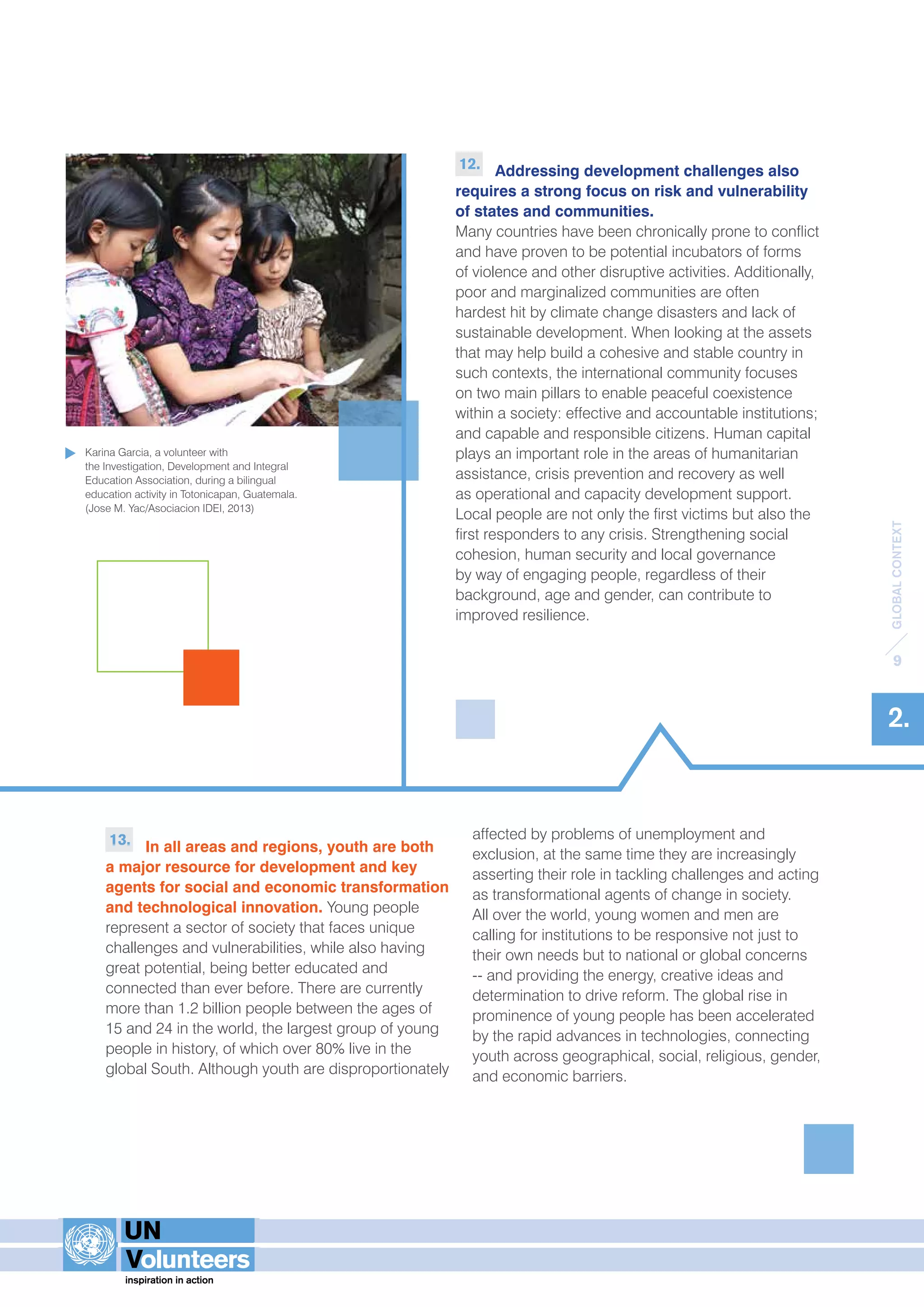GLOBAL CONTEXT 
9 
2. 
13. In all areas and regions, youth are both 
a major resource for development and key 
agents for social and economic transformation 
and technological innovation. Young people 
represent a sector of society that faces unique 
challenges and vulnerabilities, while also having 
great potential, being better educated and 
connected than ever before. There are currently 
more than 1.2 billion people between the ages of 
15 and 24 in the world, the largest group of young 
people in history, of which over 80% live in the 
global South. Although youth are disproportionately 
12. Addressing development challenges also 
requires a strong focus on risk and vulnerability 
of states and communities. 
Many countries have been chronically prone to conflict 
and have proven to be potential incubators of forms 
of violence and other disruptive activities. Additionally, 
poor and marginalized communities are often 
hardest hit by climate change disasters and lack of 
sustainable development. When looking at the assets 
that may help build a cohesive and stable country in 
such contexts, the international community focuses 
on two main pillars to enable peaceful coexistence 
within a society: effective and accountable institutions; 
and capable and responsible citizens. Human capital 
plays an important role in the areas of humanitarian 
assistance, crisis prevention and recovery as well 
as operational and capacity development support. 
Local people are not only the first victims but also the 
first responders to any crisis. Strengthening social 
cohesion, human security and local governance 
by way of engaging people, regardless of their 
background, age and gender, can contribute to 
improved resilience. 
affected by problems of unemployment and 
exclusion, at the same time they are increasingly 
asserting their role in tackling challenges and acting 
as transformational agents of change in society. 
All over the world, young women and men are 
calling for institutions to be responsive not just to 
their own needs but to national or global concerns 
-- and providing the energy, creative ideas and 
determination to drive reform. The global rise in 
prominence of young people has been accelerated 
by the rapid advances in technologies, connecting 
youth across geographical, social, religious, gender, 
and economic barriers. 
Karina Garcia, a volunteer with 
the Investigation, Development and Integral 
Education Association, during a bilingual 
education activity in Totonicapan, Guatemala. 
(Jose M. Yac/Asociacion IDEI, 2013) 
 