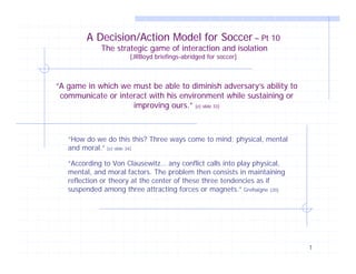 1
A Decision/Action Model for Soccer – Pt 10
The strategic game of interaction and isolation
[JRBoyd briefings-abridged for soccer]
“How do we do this this? Three ways come to mind; physical, mental
and moral.” [e) slide 34]
“According to Von Clausewitz… any conflict calls into play physical,
mental, and moral factors. The problem then consists in maintaining
reflection or theory at the center of these three tendencies as if
suspended among three attracting forces or magnets.” Grehaigne [20]
“A game in which we must be able to diminish adversary’s ability to
communicate or interact with his environment while sustaining or
improving ours.” [e) slide 33]
 