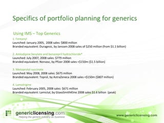 Specifics of portfolio planning for generics 1. Fentanyl Launched: January 2005,  2008 sales: $800 million Branded equivalent: Duragesic, by Janssen 2008 sales of $250 million (from $1.1 billion) 2. Amlodipine besylate and benazepril hydrochloride* Launched: July 2007, 2008 sales: $779 million Branded equivalent: Norvasc, by Pfizer 2008 sales <$150m ($1.5 billion) 3. Metoprolol succinate Launched: May 2008, 2008 sales: $675 million Branded equivalent: Toprol, by AstraZeneca 2008 sales <$150m ($807 million) 4. Lamotrigine Launched: February 2005, 2008 sales: $671 million Branded equivalent: Lamictal, by GlaxoSmithKline 2008 sales $1.6 billion  (peak) Using IMS – Top Generics 