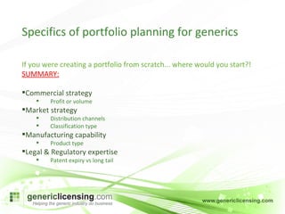 Specifics of portfolio planning for generics If you were creating a portfolio from scratch... where would you start?! SUMMARY: Commercial strategy Profit or volume Market strategy Distribution channels Classification type Manufacturing capability Product type Legal & Regulatory expertise Patent expiry vs long tail 