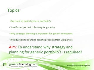 Overview of typical generic portfolio’s - Specifics of portfolio planning for generics - Why strategic planning is important for generic companies Introduction to sourcing generic products from 3rd parties Aim:  To understand why strategy and planning for generic portfolio’s is required! Topics 