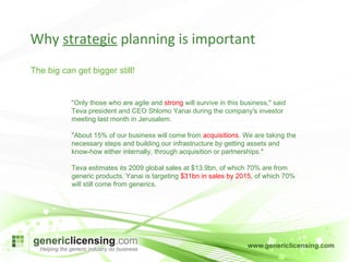 Why  strategic  planning is important The big can get bigger still! "Only those who are agile and  strong  will survive in this business," said Teva president and CEO Shlomo Yanai during the company's investor meeting last month in Jerusalem.  "About 15% of our business will come from  acquisitions . We are taking the necessary steps and building our infrastructure by getting assets and know-how either internally, through acquisition or partnerships." Teva estimates its 2009 global sales at $13.9bn, of which 70% are from generic products. Yanai is targeting  $31bn in sales by 2015 , of which 70% will still come from generics. 