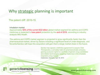 Why  strategic  planning is important The patent cliff: 2010-15  Inhalation market Approximately  50% of the current $32 billion  global market segment for asthma and COPD medicines is expected to  lose patent  protection by the  end of 2016 , according to industry analysts IMS Health. The asthma and COPD market segment is projected to grow significantly faster than the pharmaceutical market, driven by factors including a significant level of under-diagnosis, and Novartis/Sandoz will hope this acquisition will gain them a large market share in the future. Sandoz has signed a definitive agreement to acquire Oriel Therapeutics, a privately held US pharmaceuticals company, gaining exclusive rights to a portfolio of generic drug candidates and related technologies targeting medicines in the inhalable respiratory drug market.  Holzkirchen, Germany, April 19, 2010 