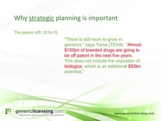 Why  strategic  planning is important The patent cliff: 2010-15  "There is still room to grow in generics," says Yanai (TEVA). " Almost $150bn of branded drugs are going to be off patent in the next five years . This does not include the expiration of  biologics , which is an additional  $50bn  potential.” 