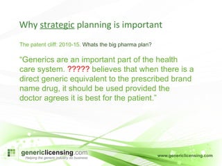 The patent cliff: 2010-15.  Whats the big pharma plan? “ Generics are an important part of the health care system.  ?????  believes that when there is a direct generic equivalent to the prescribed brand name drug, it should be used provided the doctor agrees it is best for the patient.” Why  strategic  planning is important 