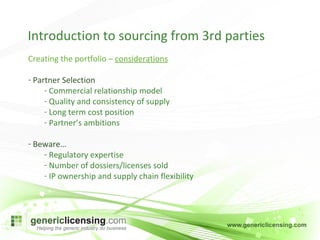 Introduction to sourcing from 3rd parties Creating the portfolio –  considerations Partner Selection Commercial relationship model Quality and consistency of supply Long term cost position Partner’s ambitions Beware… Regulatory expertise  Number of dossiers/licenses sold IP ownership and supply chain flexibility 