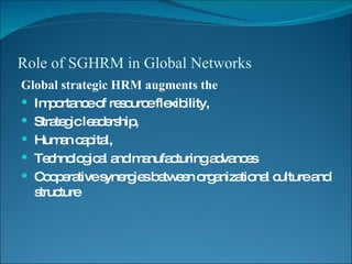 Role of SGHRM in Global Networks Global strategic HRM augments the Importance of resource flexibility,  Strategic leadership,  Human capital, Technological and manufacturing advances  Cooperative synergies between organizational culture and structure 