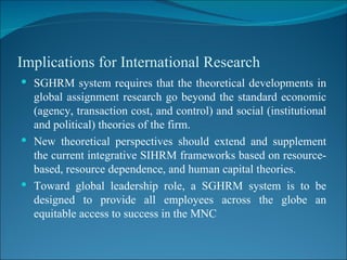 Implications for International Research SGHRM system requires that the theoretical developments in global assignment research go beyond the standard economic (agency, transaction cost, and control) and social (institutional and political) theories of the firm. New theoretical perspectives should extend and supplement the current integrative SIHRM frameworks based on resource-based, resource dependence, and human capital theories. Toward global leadership role, a SGHRM system is to be designed to provide all employees across the globe an equitable access to success in the MNC 
