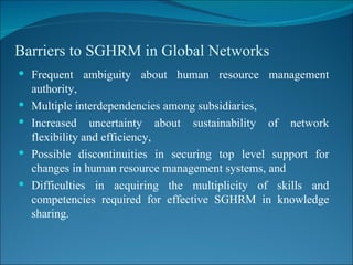 Barriers to SGHRM in Global Networks Frequent ambiguity about human resource management authority,  Multiple interdependencies among subsidiaries,  Increased uncertainty about sustainability of network flexibility and efficiency,  Possible discontinuities in securing top level support for changes in human resource management systems, and  Difficulties in acquiring the multiplicity of skills and competencies required for effective SGHRM in knowledge sharing. 