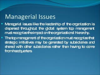 Managerial Issues Managerial issues like the leadership of the organization is dispersed throughout the global system top management must recognize the impact on the organizational hierarchy. The top management of the organization must recognize that strategic initiatives may be generated by subsidiaries and shared with other subsidiaries rather than having to come from headquarters. 
