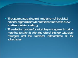 The governance and control mechanism of the global network organization will need to be modified to allow localized decision-making. The selection process for subsidiary management must be modified to align it with the role of the key subsidiary managers and the modified independence of the subsidiaries 