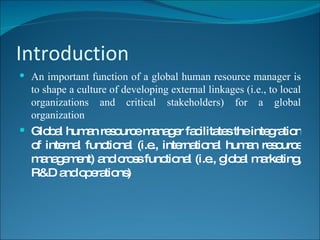 Introduction An important function of a global human resource manager is to shape a culture of developing external linkages (i.e., to local organizations and critical stakeholders) for a global organization Global human resource manager facilitates the integration of internal functional (i.e., international human resource management) and cross functional (i.e., global marketing, R&D and operations) 