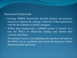 Theoretical framework Existing SIHRM frameworks describe policies and practices focused on aligning the strategic initiatives of the organization with the development of global managers. Within these frameworks, a SIHRM system is viewed “as a way for MNCs to effectively manage and control their overseas operations. The primary focus is on explaining the practices and policies that MNCs use to coordinate and control the hierarchy of their dispersed global operations 
