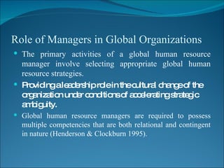 Role of Managers in Global Organizations The primary activities of a global human resource manager involve selecting appropriate global human resource strategies. Providing a leadership role in the cultural change of the organization under conditions of accelerating strategic ambiguity. Global human resource managers are required to possess multiple competencies that are both relational and contingent in nature (Henderson & Clockburn 1995). 