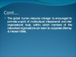 Cont…. The global human resource manager is encouraged to promote a spirit of multicultural interpersonal and inter organizational trust, within which members of the networked organizations can learn to cooperate (Barney & Hansen 1994). 