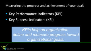 Measuring the progress and achievement of your goals

• Key Performance Indicators (KPI)
• Key Success Indicators (KSI)

         KPIs help an organization
    define and measure progress toward
            organizational goals.
 
