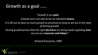 Growth as a goal .....
                             “Growth is our goal.
                Growth turns out also to be our idealized means.
It is OK not to have as much growth as promised as long as we are in the state
                                of having growth.
 Having growth proves that the right decisions are being made regarding how
                         we use our resources and labour.”

                          Richard Grossman, 1999
 
