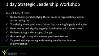 1 day Strategic Leadership Workshop
You will benefit from:
 Understanding and clarifying the business or organisational vision,
   mission and goals
 Translating the organisational vision into meaningful goals and action
 Determining and aligning organisational values with team values
 Understanding and managing change
 Goal setting in a way that creates positive outcomes
 Targeted action planning and creating an effective focus on
   implementation
 