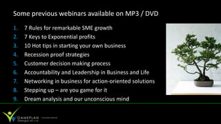 Some previous webinars available on MP3 / DVD
1.   7 Rules for remarkable SME growth
2.   7 Keys to Exponential profits
3.   10 Hot tips in starting your own business
4.   Recession proof strategies
5.   Customer decision making process
6.   Accountability and Leadership in Business and Life
7.   Networking in business for action-oriented solutions
8.   Stepping up – are you game for it
9.   Dream analysis and our unconscious mind
 