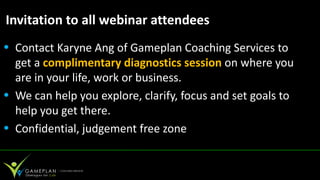 Invitation to all webinar attendees
• Contact Karyne Ang of Gameplan Coaching Services to
  get a complimentary diagnostics session on where you
  are in your life, work or business.
• We can help you explore, clarify, focus and set goals to
  help you get there.
• Confidential, judgement free zone
 