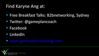 Find Karyne Ang at:
•   Free Breakfast Talks: B2bnetworking, Sydney
•   Twitter: @gameplancoach
•   Facebook
•   LinkedIn
•   www.gameplancoaching.com
 
