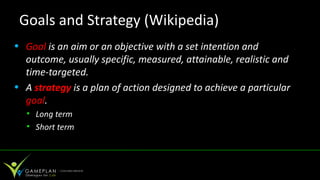 Goals and Strategy (Wikipedia)
• Goal is an aim or an objective with a set intention and
  outcome, usually specific, measured, attainable, realistic and
  time-targeted.
• A strategy is a plan of action designed to achieve a particular
  goal.
  • Long term
  • Short term
 