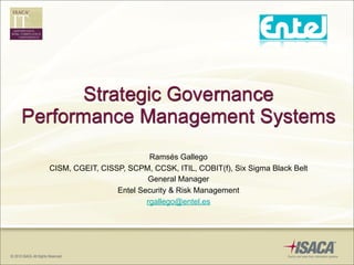 Strategic Governance
Performance Management Systems
                            Ramsés Gallego
  CISM, CGEIT, CISSP, SCPM, CCSK, ITIL, COBIT(f), Six Sigma Black Belt
                           General Manager
                   Entel Security & Risk Management
                           rgallego@entel.es
 