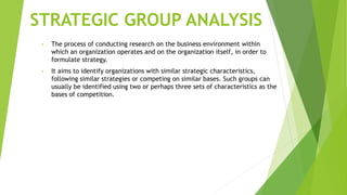 STRATEGIC GROUP ANALYSIS
• The process of conducting research on the business environment within
which an organization operates and on the organization itself, in order to
formulate strategy.
• It aims to identify organizations with similar strategic characteristics,
following similar strategies or competing on similar bases. Such groups can
usually be identified using two or perhaps three sets of characteristics as the
bases of competition.
 