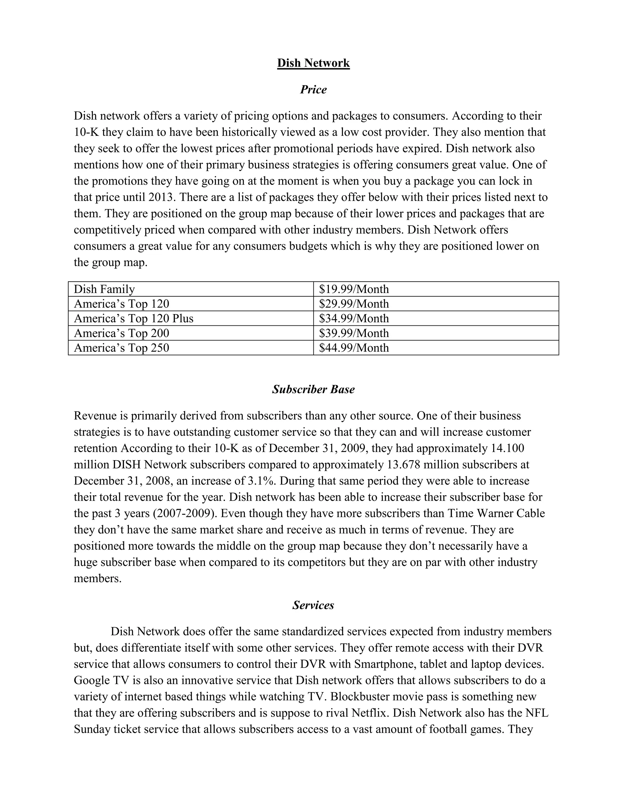 Dish Network

                                                Price

Dish network offers a variety of pricing options and packages to consumers. According to their
10-K they claim to have been historically viewed as a low cost provider. They also mention that
they seek to offer the lowest prices after promotional periods have expired. Dish network also
mentions how one of their primary business strategies is offering consumers great value. One of
the promotions they have going on at the moment is when you buy a package you can lock in
that price until 2013. There are a list of packages they offer below with their prices listed next to
them. They are positioned on the group map because of their lower prices and packages that are
competitively priced when compared with other industry members. Dish Network offers
consumers a great value for any consumers budgets which is why they are positioned lower on
the group map.

Dish Family                                         $19.99/Month
America’s Top 120                                   $29.99/Month
America’s Top 120 Plus                              $34.99/Month
America’s Top 200                                   $39.99/Month
America’s Top 250                                   $44.99/Month


                                          Subscriber Base

Revenue is primarily derived from subscribers than any other source. One of their business
strategies is to have outstanding customer service so that they can and will increase customer
retention According to their 10-K as of December 31, 2009, they had approximately 14.100
million DISH Network subscribers compared to approximately 13.678 million subscribers at
December 31, 2008, an increase of 3.1%. During that same period they were able to increase
their total revenue for the year. Dish network has been able to increase their subscriber base for
the past 3 years (2007-2009). Even though they have more subscribers than Time Warner Cable
they don’t have the same market share and receive as much in terms of revenue. They are
positioned more towards the middle on the group map because they don’t necessarily have a
huge subscriber base when compared to its competitors but they are on par with other industry
members.

                                              Services

        Dish Network does offer the same standardized services expected from industry members
but, does differentiate itself with some other services. They offer remote access with their DVR
service that allows consumers to control their DVR with Smartphone, tablet and laptop devices.
Google TV is also an innovative service that Dish network offers that allows subscribers to do a
variety of internet based things while watching TV. Blockbuster movie pass is something new
that they are offering subscribers and is suppose to rival Netflix. Dish Network also has the NFL
Sunday ticket service that allows subscribers access to a vast amount of football games. They
 