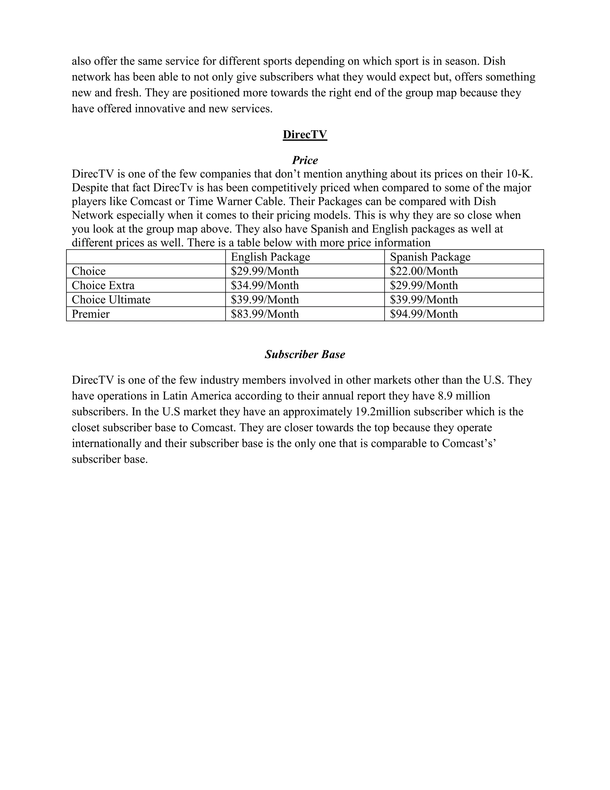 also offer the same service for different sports depending on which sport is in season. Dish
network has been able to not only give subscribers what they would expect but, offers something
new and fresh. They are positioned more towards the right end of the group map because they
have offered innovative and new services.

                                           DirecTV

                                                Price
DirecTV is one of the few companies that don’t mention anything about its prices on their 10-K.
Despite that fact DirecTv is has been competitively priced when compared to some of the major
players like Comcast or Time Warner Cable. Their Packages can be compared with Dish
Network especially when it comes to their pricing models. This is why they are so close when
you look at the group map above. They also have Spanish and English packages as well at
different prices as well. There is a table below with more price information
                                   English Package                  Spanish Package
Choice                             $29.99/Month                     $22.00/Month
Choice Extra                       $34.99/Month                     $29.99/Month
Choice Ultimate                    $39.99/Month                     $39.99/Month
Premier                            $83.99/Month                     $94.99/Month


                                       Subscriber Base

DirecTV is one of the few industry members involved in other markets other than the U.S. They
have operations in Latin America according to their annual report they have 8.9 million
subscribers. In the U.S market they have an approximately 19.2million subscriber which is the
closet subscriber base to Comcast. They are closer towards the top because they operate
internationally and their subscriber base is the only one that is comparable to Comcast’s’
subscriber base.
 