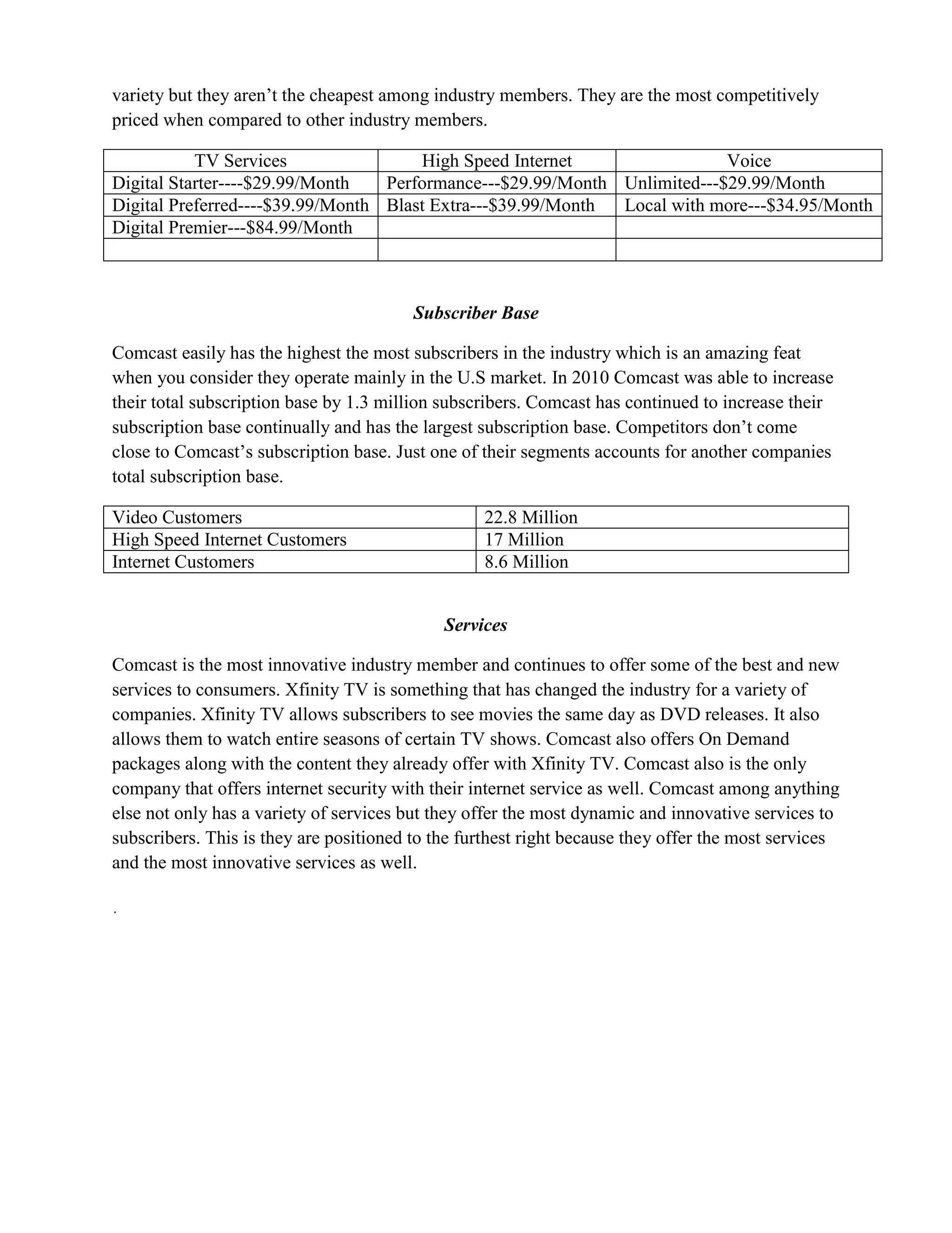 variety but they aren’t the cheapest among industry members. They are the most competitively
priced when compared to other industry members.

           TV Services                High Speed Internet                 Voice
Digital Starter----$29.99/Month   Performance---$29.99/Month Unlimited---$29.99/Month
Digital Preferred----$39.99/Month Blast Extra---$39.99/Month Local with more---$34.95/Month
Digital Premier---$84.99/Month



                                         Subscriber Base

Comcast easily has the highest the most subscribers in the industry which is an amazing feat
when you consider they operate mainly in the U.S market. In 2010 Comcast was able to increase
their total subscription base by 1.3 million subscribers. Comcast has continued to increase their
subscription base continually and has the largest subscription base. Competitors don’t come
close to Comcast’s subscription base. Just one of their segments accounts for another companies
total subscription base.

Video Customers                                   22.8 Million
High Speed Internet Customers                     17 Million
Internet Customers                                8.6 Million


                                             Services

Comcast is the most innovative industry member and continues to offer some of the best and new
services to consumers. Xfinity TV is something that has changed the industry for a variety of
companies. Xfinity TV allows subscribers to see movies the same day as DVD releases. It also
allows them to watch entire seasons of certain TV shows. Comcast also offers On Demand
packages along with the content they already offer with Xfinity TV. Comcast also is the only
company that offers internet security with their internet service as well. Comcast among anything
else not only has a variety of services but they offer the most dynamic and innovative services to
subscribers. This is they are positioned to the furthest right because they offer the most services
and the most innovative services as well.
 