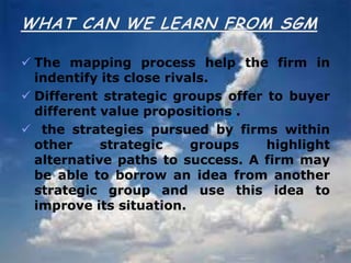  The mapping process help the firm in
indentify its close rivals.
 Different strategic groups offer to buyer
different value propositions .
 the strategies pursued by firms within
other strategic groups highlight
alternative paths to success. A firm may
be able to borrow an idea from another
strategic group and use this idea to
improve its situation.
 