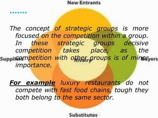 .......
The concept of strategic groups is more
focused on the competition within a group.
In these strategic groups decisive
competition takes place, as the
competition with other groups is of minor
importance.
For example luxury restaurants do not
compete with fast food chains, tough they
both belong to the same sector.
 