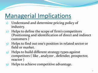 Managerial Implications
1) Understand and determine pricing policy of
industry.
2) Helps to define the scope of firm’s competitors
(Positioning and identification of direct and indirect
customers )
3) Helps to find out one’s position in related sector or
field or market.
4) Helps to build different strategy types against
competitors ( like , analyzer , defender, prospector,
reactor )
5) Helps to achieve competitive advantage.
7