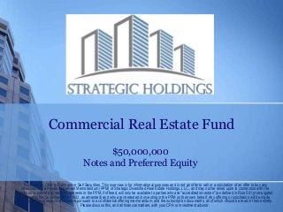 Commercial Real Estate Fund
$50,000,000
Notes and Preferred Equity
This is not an Offer to Purchase or Sell Securities. This overview is for informational purposes and is not an offer to sell or a solicitation of an offer to buy any
securities in the Private Placement Memorandum (PPM) of Strategic Diversified Real Estate Holdings, LLC., and may not be relied upon in connection with the
purchase or sale of any security. Interests in the PPM, if offered, will only be available to parties who are "accredited investors" (as defined in Rule 501 promulgated
pursuant to the Securities Act of 1933, as amended) and who are interested in investing in the PPM on their own behalf. Any offering or solicitation will be made
only to qualified prospective investors pursuant to a confidential offering memorandum, and the subscription documents, all of which should be read in their entirety.
Please discuss this, and all financial matters, with your CPA or investment advisor.
 