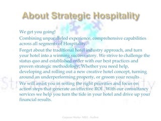  We get you going!
 Combining unparalleled experience, comprehensive capabilities
across all segments of Hospitality.
 Forget about the traditional hotel industry approach, and turn
your hotel into a winning success story. We strive to challenge the
status quo and established order with our best practices and
proven strategic methodology. Whether you need help,
developing and rolling out a new creative hotel concept, turning
around an underperforming property, or groom your results .
 We will assist you in setting the right priorities and focus on
action steps that generate an effective ROI . With our consultancy
services we help you turn the tide in your hotel and drive up your
financial results.
Gajanan Shirke- MIH , Author
 