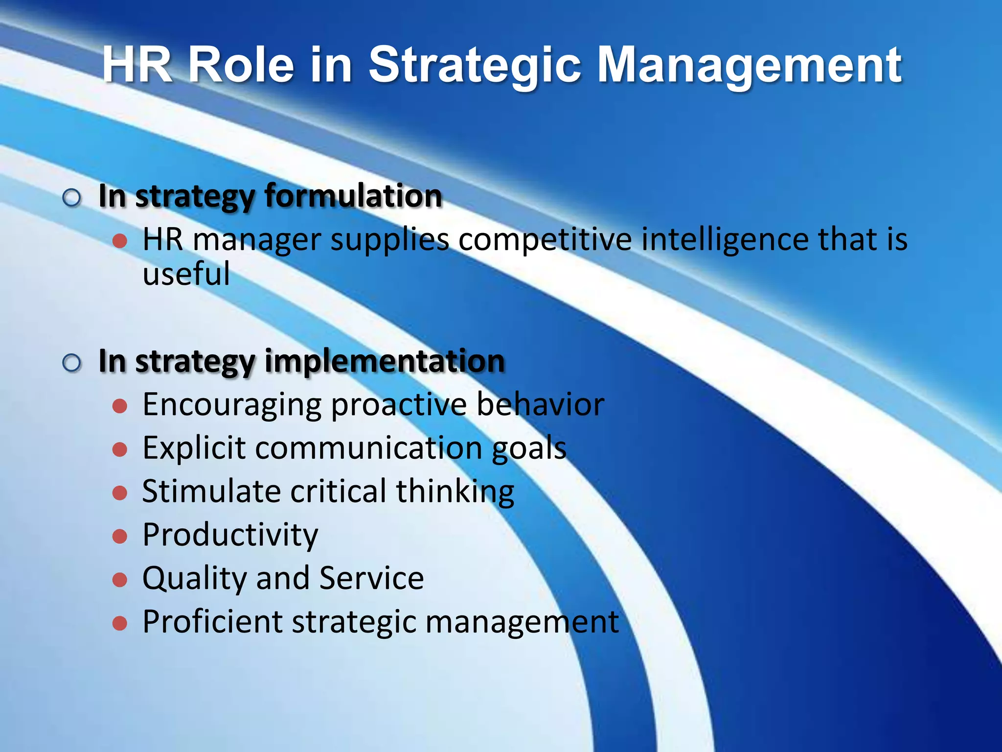 HR Role in Strategic Management
 In strategy formulation
 HR manager supplies competitive intelligence that is
useful
 In strategy implementation
 Encouraging proactive behavior
 Explicit communication goals
 Stimulate critical thinking
 Productivity
 Quality and Service
 Proficient strategic management
 