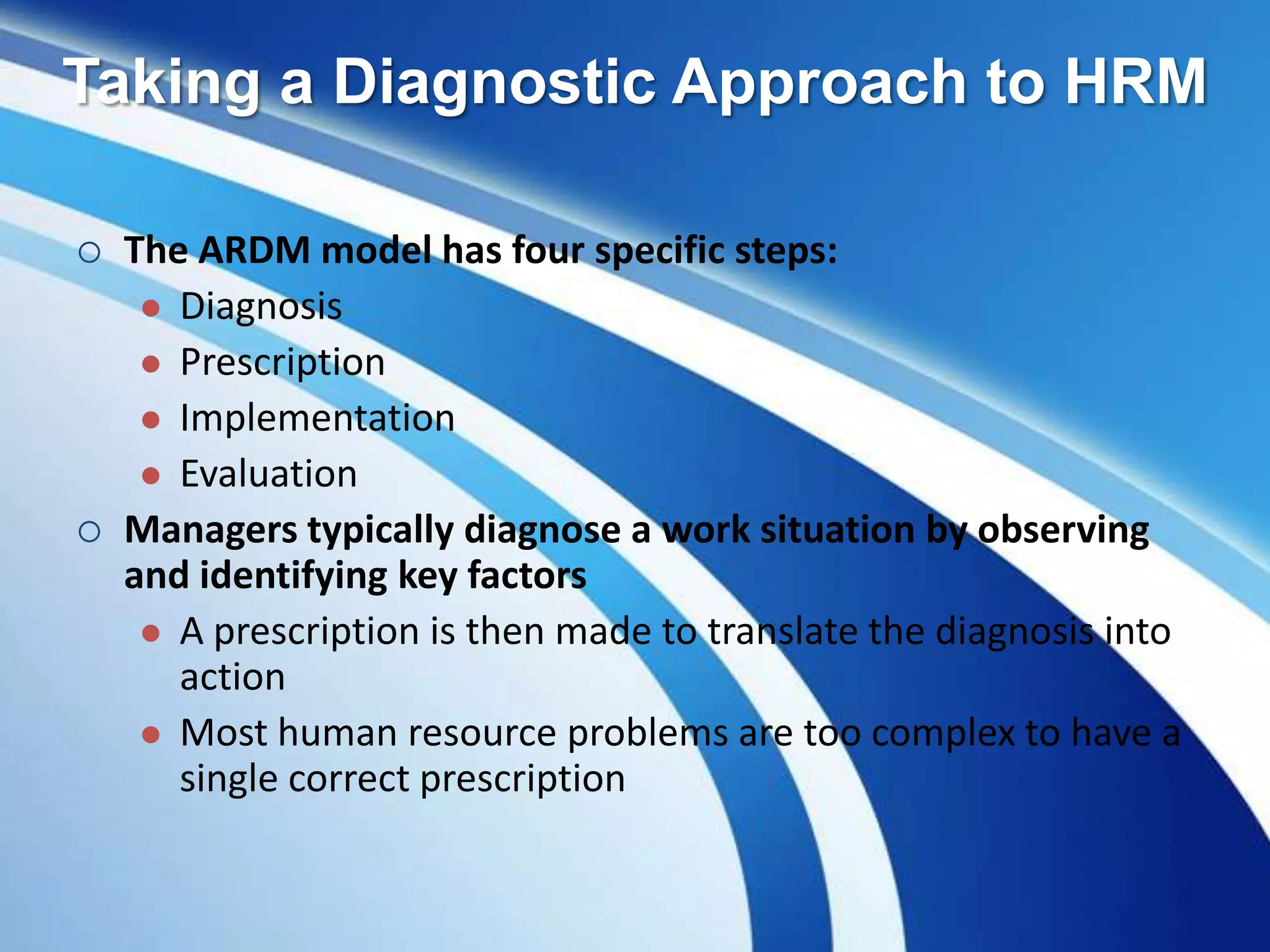 Taking a Diagnostic Approach to HRM
 The ARDM model has four specific steps:
 Diagnosis
 Prescription
 Implementation
 Evaluation
 Managers typically diagnose a work situation by observing
and identifying key factors
 A prescription is then made to translate the diagnosis into
action
 Most human resource problems are too complex to have a
single correct prescription
 