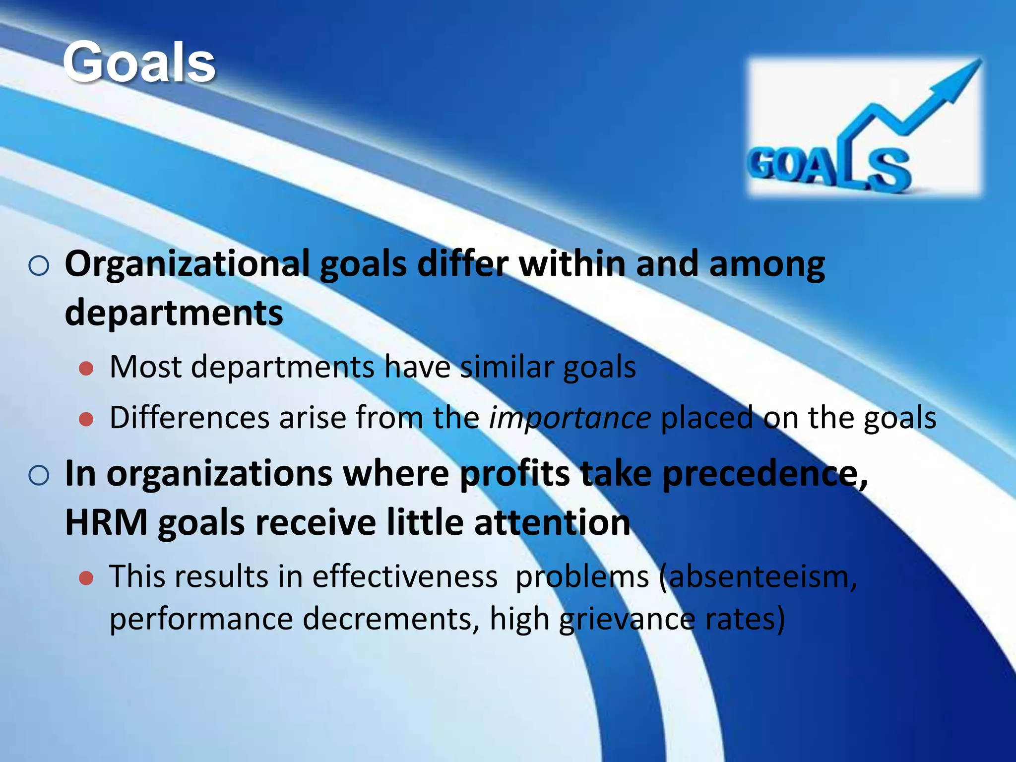 Goals
 Organizational goals differ within and among
departments
 Most departments have similar goals
 Differences arise from the importance placed on the goals
 In organizations where profits take precedence,
HRM goals receive little attention
 This results in effectiveness problems (absenteeism,
performance decrements, high grievance rates)
 