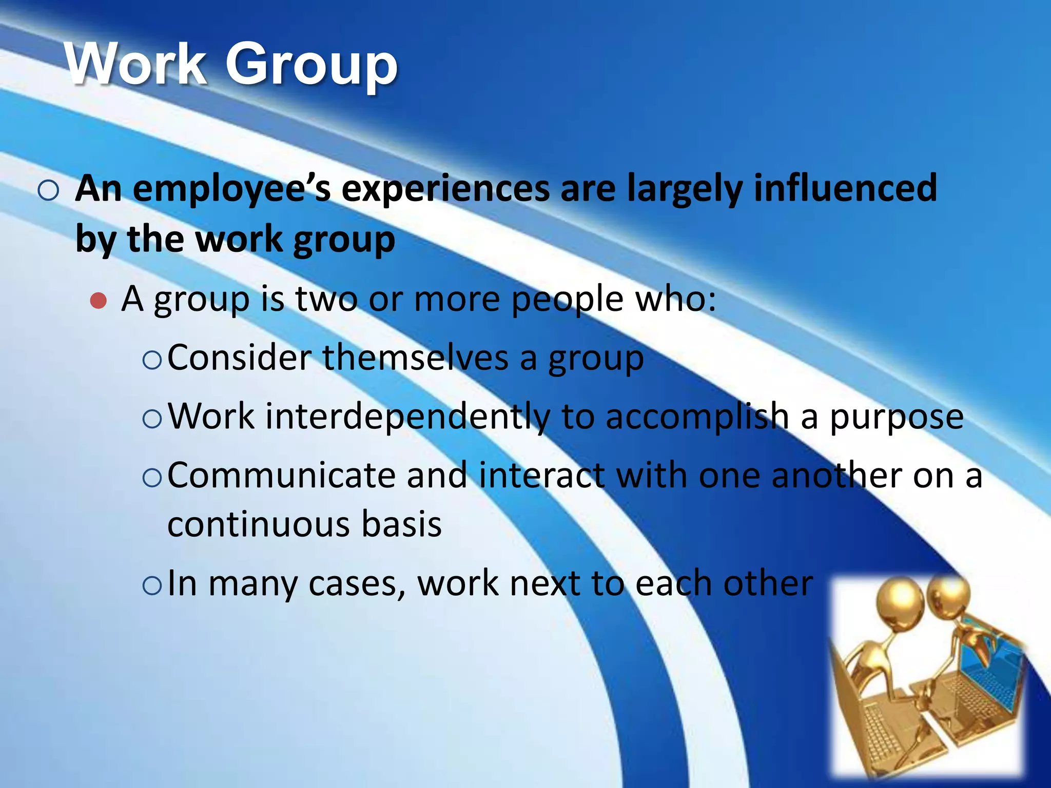 Work Group
 An employee’s experiences are largely influenced
by the work group
 A group is two or more people who:
Consider themselves a group
Work interdependently to accomplish a purpose
Communicate and interact with one another on a
continuous basis
In many cases, work next to each other
 