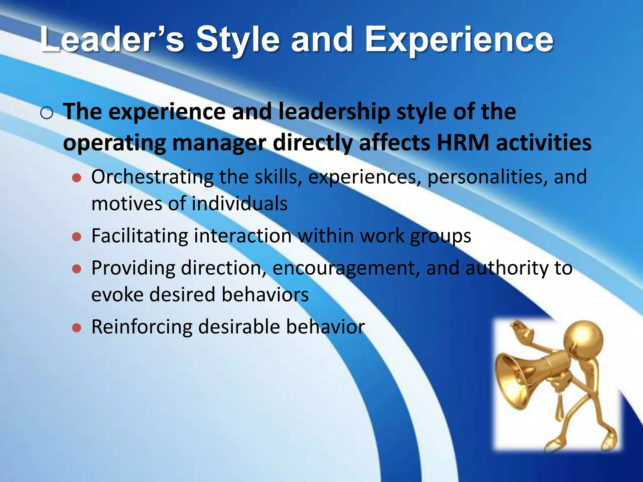 Leader’s Style and Experience
 The experience and leadership style of the
operating manager directly affects HRM activities
 Orchestrating the skills, experiences, personalities, and
motives of individuals
 Facilitating interaction within work groups
 Providing direction, encouragement, and authority to
evoke desired behaviors
 Reinforcing desirable behavior
 