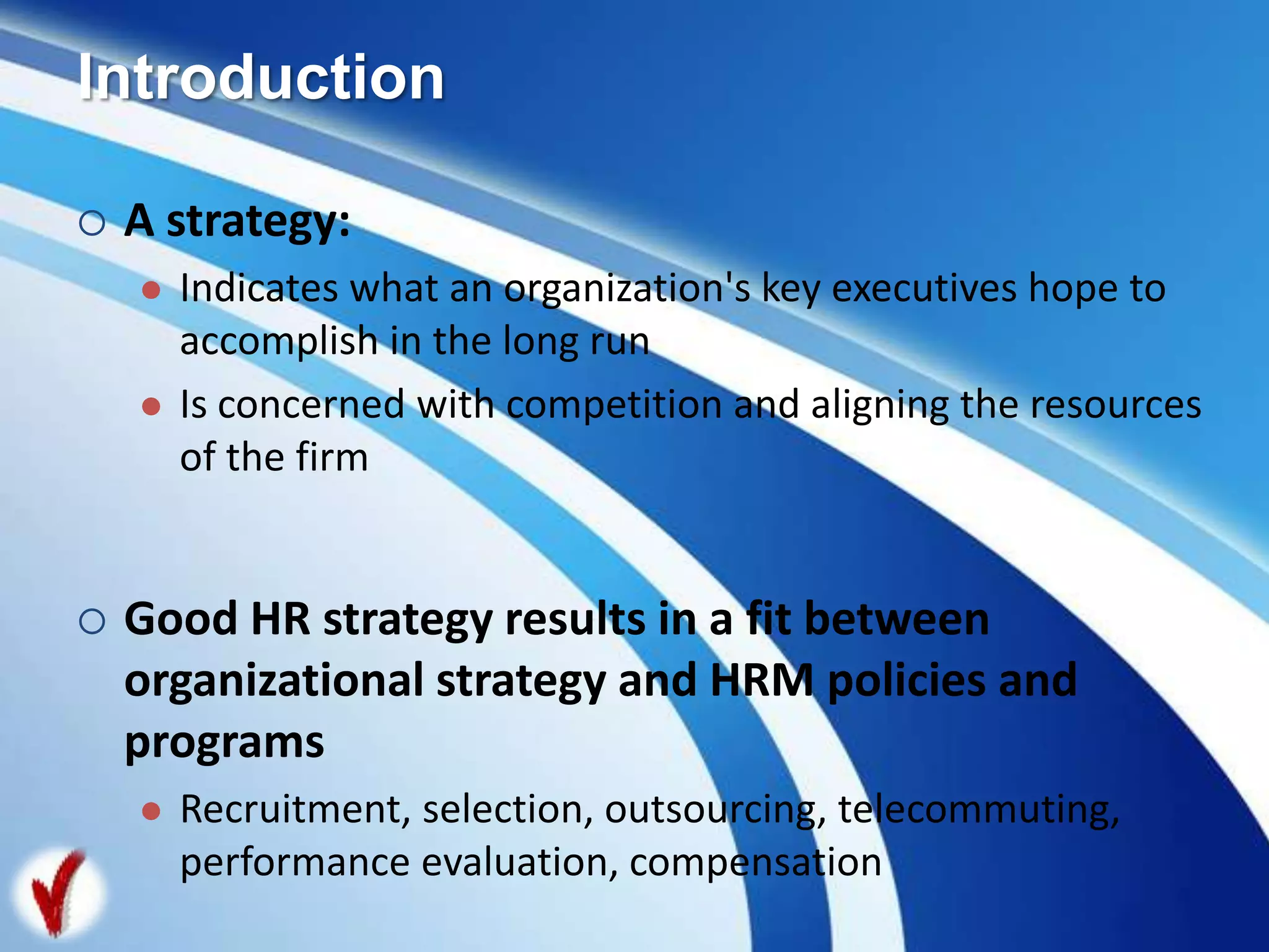 Introduction
 A strategy:
 Indicates what an organization's key executives hope to
accomplish in the long run
 Is concerned with competition and aligning the resources
of the firm
 Good HR strategy results in a fit between
organizational strategy and HRM policies and
programs
 Recruitment, selection, outsourcing, telecommuting,
performance evaluation, compensation
 