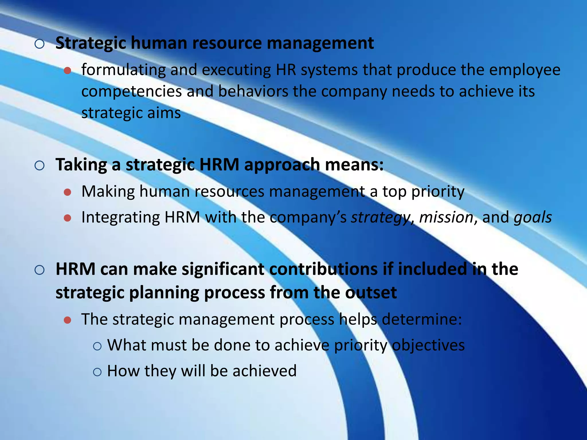  Strategic human resource management
 formulating and executing HR systems that produce the employee
competencies and behaviors the company needs to achieve its
strategic aims
 Taking a strategic HRM approach means:
 Making human resources management a top priority
 Integrating HRM with the company’s strategy, mission, and goals
 HRM can make significant contributions if included in the
strategic planning process from the outset
 The strategic management process helps determine:
 What must be done to achieve priority objectives
 How they will be achieved
 
