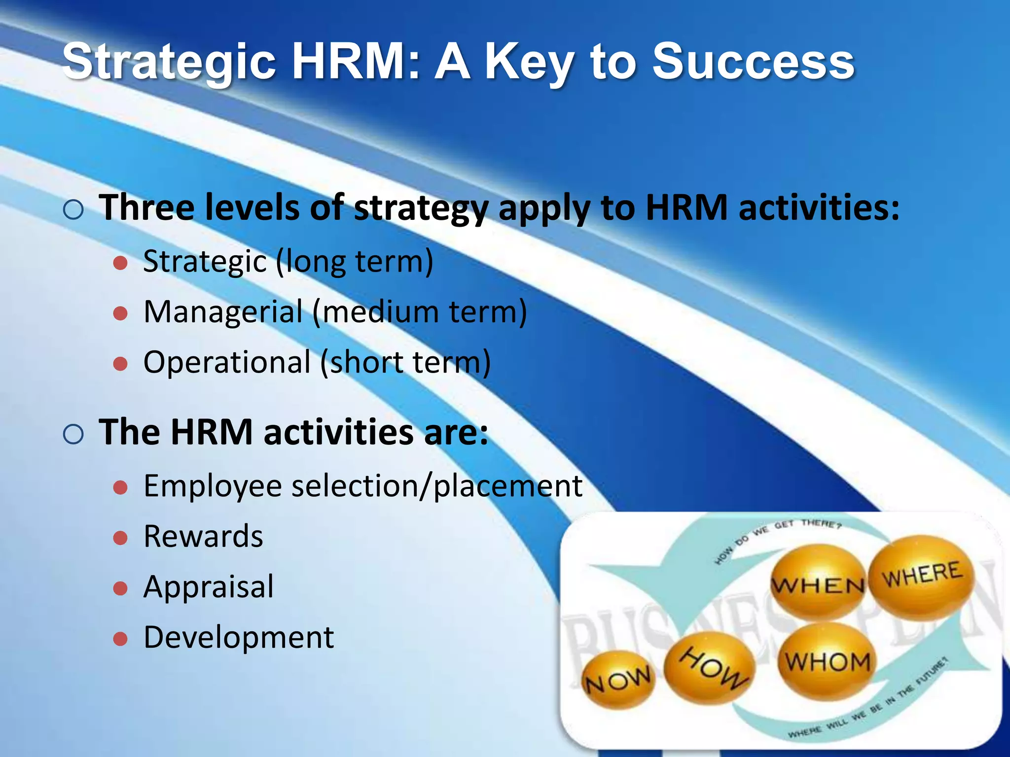 Strategic HRM: A Key to Success
 Three levels of strategy apply to HRM activities:
 Strategic (long term)
 Managerial (medium term)
 Operational (short term)
 The HRM activities are:
 Employee selection/placement
 Rewards
 Appraisal
 Development
 